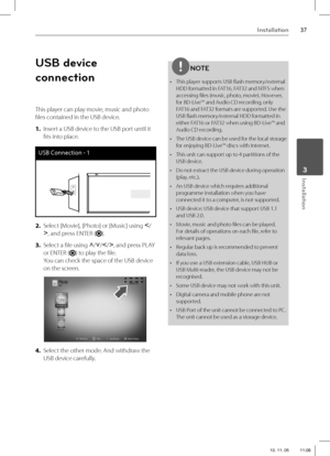 Page 3737Installation
 3Installation
USB device 
connection
This player can play movie, music and photo 
fi les contained in the USB device.
1. Insert a USB device to the USB port until it 
fi ts into place.
USB Connection - 1
2. Select [Movie], [Photo] or [Music] using I
/
i
, and press ENTER (
).
3. Select a fi le using U
/u
/I
/i
, and press PLAY 
or ENTER (
) to play the fi le.
You can check the space of the USB device 
on the screen.
4. Select the other mode. And withdraw the 
USB device carefully.
NOTE
•...