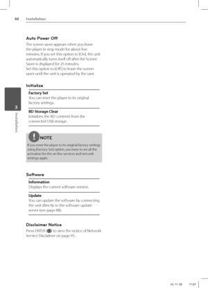 Page 4444Installation
Installation 3
Auto Power Off
The screen saver appears when you leave 
the player in stop mode for about fi ve 
minutes. If you set this option to [On], the unit 
automatically turns itself off   after the Screen 
Saver is displayed for 25 minutes.
Set this option to [Off  ] to leave the screen 
saver until the unit is operated by the user.
Initialize
Factory Set
You can reset the player to its original 
factory settings.
BD Storage Clear
Initializes the BD contents from the 
connected USB...