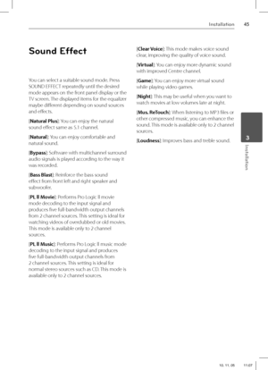 Page 4545Installation
 3Installation
Sound Effect
You can select a suitable sound mode. Press 
SOUND EFFECT repeatedly until the desired 
mode appears on the front panel display or the 
TV screen. The displayed items for the equalizer 
maybe diff erent depending on sound sources 
and eff ects.
[Natural Plus]: You can enjoy the natural 
sound eff ect same as 5.1 channel.
[Natural]: You can enjoy comfortable and 
natural sound.
[Bypass]: Software with multichannel surround 
audio signals is played according to...