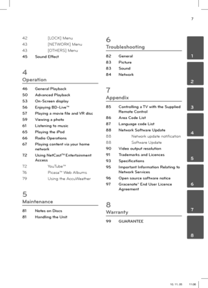 Page 77
 1
 2
 3
 4
 5
 6
 7
 8
42 [LOCK] Menu
43 [NETWORK] Menu
43 [OTHERS] Menu
45 Sound Effect
4
Operation
46 General Playback
50 Advanced Playback
53 On-Screen display
56 Enjoying BD-Live™
57  Playing a movie  le and VR disc
59  Viewing a photo
61  Listening to music
65  Playing the iPod
66 Radio Operations
67  Playing content via your home 
network
72 Using NetCast
TM Entertainment 
Access
72 YouTube™ 
76 Picasa™ Web Albums
79 Using the AccuWeather
5
Maintenance
81  Notes on Discs
81  Handling the Unit
6...