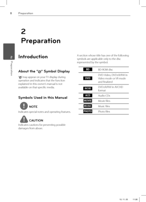 Page 88Preparation
Preparation 2
2
Preparation
Introduction
About the “” Symbol Display
“” may appear on your TV display during 
operation and indicates that the function 
explained in this owner’s manual is not 
available on that specifi c media.
Symbols Used in this Manual
NOTE
Indicates special notes and operating features.
CAUTION
Indicates cautions for preventing possible 
damages from abuse.A section whose title has one of the following 
symbols are applicable only to the disc 
represented by the...