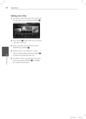 Page 8080Operation
Operation 4
Adding more cities
1. Use I
/i
 to select [Favorite City List] on the 
AccuWeather menu, and press ENTER (
).
2. Press ENTER () while [Add City to Favorite 
City List] is selected.
3. Select a region, country and city using 
U
/u
/I
/i
 and ENTER (
).
4. Repeats step 2-3 to add up to 5 cities.
Select the [X] symbol and press ENTER (
) 
to delete the stored favorite city.
5. Use U
/u
 to select a city from the [Favorite 
City List], and press ENTER (
) to display 
the weather...