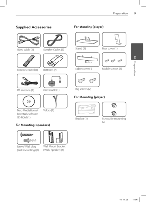 Page 99Preparation
 2Preparation
Supplied Accessories
Video cable (1)Speaker Cables (5)
Remote control (1)Batteries (2)
FM antenna (1)iPod cradle (1)
Nero MediaHome4 
Essentials software 
CD-ROM (1)Velcro (1)
For Mounting (speakers)
Screw/ Wall plug
( Wall mounting) (8)Wall Mount Bracket
( Wall/ Speaker) (4)
For standing (player) 
Stand (1)Rear cover (1)
cable cover (1)Middle screws (3)
Big screws (2)
For Mounting (player)
Bracket (1)Screws for mounting 
(2)
HX995TZ-DD.BGBRLL_ENG_0878.indd...