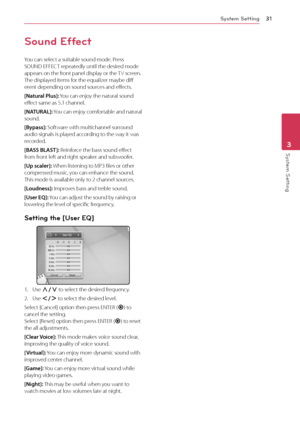 Page 31System Setting31
Sys\fem Se\f\fing3
Sound Effect
You	can	select	a	suitable	sound	mode.	Press	SOUND	E\b\bE\fT	repeatedly	until	the	desired	mode	appears	on	the	front	panel	display	or	the	T V 	 screen. 	The	displayed	items	for	the	equalizer	maybe	diff	erent	depending	on	sound	sources	and	effects.
[Na\fural Plus]:	You	 can 	 enjoy 	 the 	 natural 	 sound 	effect	same	as	5.1	channel.
[NATURAL]:	You	can	enjoy	comfortable	a nd	n atural 	sound.
[Bypass]:
	Software	with	multichannel	surround	audio	signals	is...