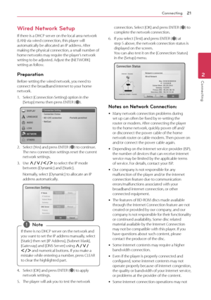 Page 21\fonnecting21
Conn\bcting2
Wired Network Setup
If	there	is	a	DH\fP	server	on	the	local	area	network	(LAN)	via	wired	connection,	this	player	will	automatically	be	allocated	an	IP	address.	After	making	the	physical	connection,	a	small	number	of	home	networks	may	require	the	player’s	network	setting	to	be	adjusted.	Adjust	the	[NETWORK]	setting	as	follow.
Preparation
Before	setting	the	wired	network,	you	need	to	connect	the	broadband	internet	to	your	home	network.
1.	 Select	[\fonnection	Setting]	option	in...