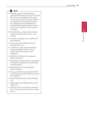 Page 23\fonnecting23
Conn\bcting2
	yThis
	 player 	 supports 	 USB 	 flash 	 drive/
external 	 HDD 	 formatted 	 in 	 \bAT16, 	 \bAT32 	 and 	
NT\bS

	 when 	 accessing 	 files 	 (music, 	 photo, 	
mo

vie). 	 However, 	 for 	 BD-Live 	 and 	 Audio 	 \fD 	
r

ecording, 	 only 	 \bAT16 	 and 	 \bAT32 	 formats 	
ar

e 	 supported. 	 Use 	 the 	 USB 	 flash 	 drive/
external
	 HDD 	 formatted 	 in 	 either 	 \bAT16 	 or 	
\b

AT32 	 when 	 using 	 BD-Live 	 and 	 Audio 	 \fD 	
r

ecording.
	y T

he 	 USB 	 device...
