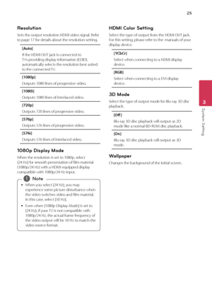 Page 2525
Syst\bm S\btting3
Resolution
Sets	the	output	resolution	HDMI	video	signal.	Refer	to	page	17	for	details	about	the	resolution	setting.
[Au\fo]
If	the	HDMI	OUT	jack	is	connected	to	TVs	providing	display	information	(EDID),	automatically	selects	the	resolution	best	suited	to	the	connected	TV. 	
[1080p]
Outputs	1080	lines	of	progressive	video.
[1080i]
Outputs	1080	lines	of	interlaced	video.
[720p]
Outputs	720	lines	of	progressive	video.
[576p]
Outputs	576	lines	of	progressive	video.
[576i]
Outputs	576...