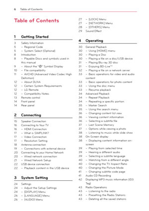Page 6\bable of \fontents
6
\bable of \fontents
1 Getting Started
3 Safety Information
5 –  Regional Code
5 – System Select (Optional) 
8 Introduction
8 – Play able Discs and symbols used in 
this manual
9 – \bbout the “7” Symbol Display
10 – File compatibility
11 – \bVCHD (\bdvanced Video Codec High 
Definition)
12 – \bbout DLN\b
12 – Certain System Requirements
12 – LG Remote
12 – Compatibility Notes
13 Remote control
14 Front panel
14 Rear panel
2 \fonnecting
15 Speaker Connection
16 Connecting to Your TV...