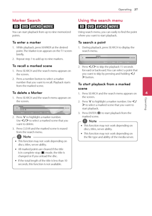 Page 37Operating37
Opera\bing4
Marker Search
eroy
You	can	start	playback	from	up	to	nine	memorized	points.
\bo enter a marker
1.	 While	playback,	press	MARKER	at	the	desired	point.	The	Marker	icon	appears	on	the	 TV	screen	briefly.
2.	 Repeat	step	1	to	add	up	to	nine	markers.
\bo recall a marked scene
1.	 Press	SEAR\fH	and	the	search	menu	appears	on	the	screen.	
2.	 Press	a	number	button	to	select	a	marker	number	that	you	want	to	recall.	Playback	starts	from	the	marked	scene.
\bo delete a Marker
1.	 Press...