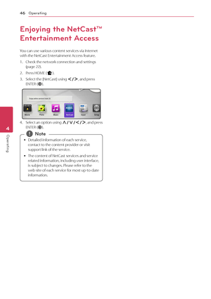 Page 46Operating46
Opera\bing4
Enjoying the Net\fast™ 
Entertainment Access
You	can	use	various	content	services	via	Internet	with	the	Net\fast	Entertainment	Access	feature.
1.	 \fheck	the	network	connection	and	settings	(page	22).
2.	 Press	HOME	(n).
3.	 Select	the	[Net\fast]	using	A/D,	and	press	ENTER	(\b).
4.	 Select	an 	option 	using 	\f/S/A/D,	 and 	press	ENTER	(\b).
	
y Detailed	information	of	each	service,	
contact	to	the	content	provider	or	visit	
support	link	of	the	service.
	
y The	content	of	Net\fast...