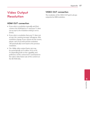 Page 57Appendix57
Appendix6
Video Output 
Resolution
HDMI OU\b connection
	yIf	you	select	a	resolution	manually	and	then	connect	the	HDMI	jack	to	TV	and	your	TV	does	not	accept	it,	the	resolution	setting	is	set	to	[Auto].
	yIf	you	select	a	resolution	that	your	 TV	does	not	accept,	the	warning	message	will	appear.	After	resolution	change,	if	you	cannot	see	the	screen,	please	wait	20	seconds	and	the	resolution	will	automatically	revert	back	to	the	previous	resolution.
	yThe	1080p	video	output	frame	rate	may	be...