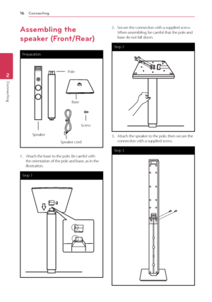 Page 162 Connecting
Connecting16
Connecting2
Assembling the 
speaker (Front/Rear)
Preparation
Pole
Base
Speaker
Screw
Speaker cord
1. Attach the base to the pole. Be careful with the orientation of the pole and base, as in the illustration. 
Step 1
2. Secure the connection with a supplied screw.When assembling, be careful that the pole and base do not fall down.
Step 2
3. Attach the speaker to the pole, then secure the connection with a supplied screw.
Step 3
 