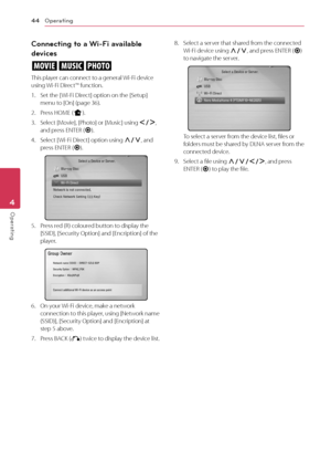 Page 4444
Operating4
Operating
Connecting to a Wi-Fi available 
devices
yui
This player can connect to a general Wi-Fi device using Wi-Fi Direct™ function. 
1. Set the [ Wi-Fi Direct] option on the [Setup] menu to [On] (page 36).
2. Press HOME (n).
3. Select [Movie], [Photo] or [Music] using A/D, and press ENTER (b).
4. Select [ Wi-Fi Direct] option using W/S, and press ENTER (b).
5. Press red (R) coloured button to display the [SSID], [Security Option] and [Encription] of the player. 
6. On your Wi-Fi device,...