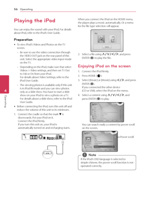 Page 56Operating56
Operating4
Playing the iPod
You can enjoy the sound with your iPod. For details about iPod, refer to the iPod’s User Guide.
Preparation
 yTo view iPod’s Videos and Photos on the TV screen.
 -Be sure to use the video connection through the VIDEO OUT jack on the rear panel of this unit. Select the appropriate video input mode on the TV.
 -Depending on the iPod, make sure that select Videos > Video settings, and then set TV Out to Ask or On from your iPod.  For details about Video Settings,...