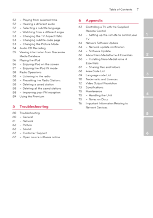 Page 7Table of Contents7
1
2
3
4
5
6
52 – Playing from selected time 
52  – Hearing a different audio 
52  – Selecting a subtitle language
52  – Watching from a different angle 
53  – Changing the TV Aspect Ratio
53  – Changing subtitle code page
53  – Changing the Picture Mode
54   Audio CD Recording
55  Viewing information from Gracenote 
Media Database
56  Playing the iPod
56  – Enjoying iPod on the screen
57  – Enjoying the iPod IN mode
58  Radio Operations
58  – Listening to the radio
58  – Presetting the...