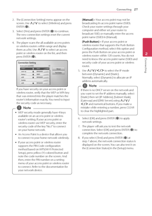 Page 27Connecting27
Connecting2
2. The [Connection Setting] menu appear on the screen. Use 
W/S to select [ Wireless] and press 
ENTER ( b).
3. Select [Yes] and press ENTER (b) to continue. 
The new connection settings reset the current 
network settings.
4. The player scans the all available access points or wireless routers within range and display 
them as a list. Use  W/S to select an access 
point or wireless router on the list, and then 
press ENTER ( b).
If you have security on your access point or...