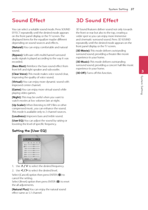 Page 37System Setting37
System Setting3
Sound Effect
You can select a suitable sound mode. Press SOUND 
EFFECT repeatedly until the desired mode appears 
on the front panel display or the TV screen. The 
displayed items for the equalizer maybe different 
depending on sound sources and effects.
[Natural]: You can enjoy comfortable and natural 
sound.
[Bypass]: Software with multichannel surround 
audio signals is played according to the way it was 
recorded.
[Bass Blast]: Reinforce the bass sound effect from...