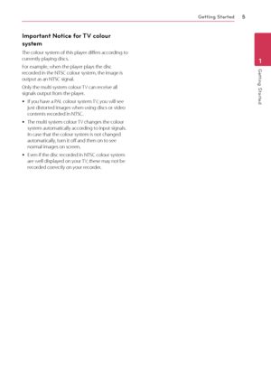 Page 5Getting Started5
Getting Started1
Important Notice for TV colour 
system
The colour system of this player differs according to 
currently playing discs.
For example, when the player plays the disc 
recorded in the NTSC colour system, the image is 
output as an NTSC signal.
Only the multi system colour TV can receive all 
signals output from the player.
 yIf you have a PAL colour system TV, you will see 
just distorted images when using discs or video 
contents recorded in NTSC.
 yThe multi system colour...