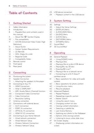 Page 6Table of Contents
6
Table of Contents
1 Getting Started
3 Safety Information
8 Introduction
8 – Playable Dis cs and symbols used in 
this manual
9 – About the “7” Symbol Display
10 – File compatibility
11 – AVCHD (Advanced Video Codec High 
Definition)
11 – About DLNA
12 – Certain System Requirements
12 – LG Remote
12 – WOL (Wake On LAN)
12 – Regional Code
12 – Compatibility Notes
13 Remote control
14 Front panel
15 Rear panel
2 Connecting
16 Positioning the system
17 Speaker Connection
17 – Attaching...