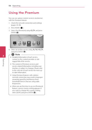 Page 56Operating
56
Operating4
Using the Premium
You can use various content services via Internet 
with the Premium feature.
1. Check the netw ork connection and settings (pages 24-28).
2. Press HOME (
n).
3. Select the [Premium] using A/D , and press 
ENTER ( b).
4. Select an on-line service using W/S/A/D , 
and press ENTER ( b).
 y Detailed information of each service, 
contac t to the content provider or visit 
suppot link of the service.
 y The cont

ent of Premium services and 
service related...