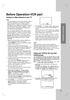 Page 17Installation and Setup
Before Operation-VCR part
Tuning in a video channel on your TV
Notes
•The output frequency of this video recorder (VCR) is
set at UHF channel 60. If channel 60 is already
used by another TV station, or if the picture is 
distorted, you can change the transmitter channel of
your DVD/VCR Combi receiver. Stages 5 ~ 8 will
show you how to change the output frequency of
your DVD/VCR Combi receiver.
•Your TV receives signals from the video recorder
(VCR) like another TV station. You have...