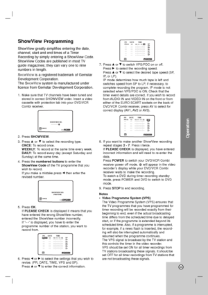 Page 29Operation
29
ShowViewProgramming
ShowView greatly simplifies entering the date,
channel, start and end times of a Timer
Recording by simply entering a ShowView Code.
ShowView Codes are published in most TV
guide magazines; they can vary one to nine
numbers in length.
S
HOWVIEWis a registered trademark of Gemstar
Development Corporation.
The S
HOWVIEWsystem is manufactured under
licence from Gemstar Development Corporation.
1. Make sure that TV channels have been tuned and
stored in correct SHOWVIEW...