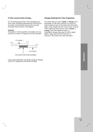 Page 31Operation
31
If Timer record events Overlap...
Do not overlap programmes, since overlapping por-
tions of the conflicting programmes will not be record-
ed. Earlier recording times have priority over later
recording times as shown in the diagram.
Example:
Programme 1 will be recorded in its entirety, but only
the last 30 minutes of Programme 2 will be recorded.
Change (Deleting) the Timer Programme
If at a later date you wish to deleteor changeany of
the settings in timer event memory you may do so...