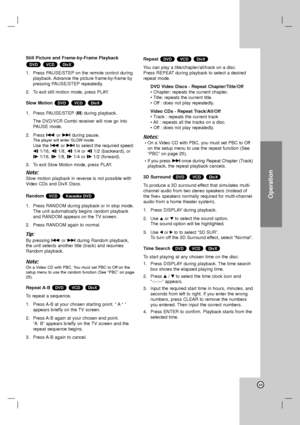 Page 33Operation
33
Still Picture and Frame-by-Frame Playback 
1. Press PAUSE/STEP on the remote control during
playback. Advance the picture frame-by-frame by
pressing PAUSE/STEP repeatedly.
2. To exit still motion mode, press PLAY.
Slow Motion 
1. Press PAUSE/STEP (X) during playback.
The DVD/VCR Combi receiver will now go into
PAUSE mode. 
2. Press .or >during pause.
The player will enter SLOW mode. 
Use the .or >to select the required speed:
t 1/16, t 1/8, t 1/4 or t 1/2 (backward), or
T1/16, T1/8, T1/4 or...