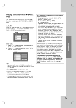 Page 35Operation
35
Playing an Audio CD or MP3/WMA
Disc
The DVD/VCR Combi receiver can play MP3/WMA
formatted recordings on CD-ROM, CD-R, or CD-RW
discs.
Audio CD
Once you insert an audio CD a menu appears on the
TV screen. Press v/Vto select a track then press
PLAY or ENTER and playback starts. 
MP3 / WMA
1. Press v/Vto select a folder, and press ENTER
to see the folder contents.
2. Press v/Vto select a track then press PLAY or
ENTER. Playback starts.
Tip:
•If you are in a file list on the MUSIC menu and want...