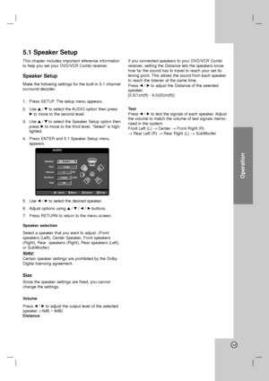 Page 39Operation
39
This chapter includes important reference information
to help you set your DVD/VCR Combi receiver.
Speaker Setup
Make the following settings for the built-in 5.1 channel
surround decoder.
1. Press SETUP. The setup menu appears.
2. Use v/Vto select the AUDIO option then press
Bto move to the second level.
3. Use v/Vto select the Speaker Setup option then
press Bto move to the third level. “Select” is high-
lighted.
4. Press ENTER and 5.1 Speaker Setup menu
appears.
5. Use b/Bto select the...