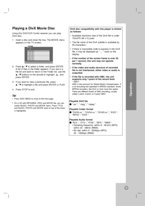 Page 41Operation
41
Playing a DivX Movie Disc
Using this DVD/VCR Combi receiver you can play
DivX disc.
1. Insert a disc and close the tray. The MOVIE menu
appears on the TV screen.
2. Press v/Vto select a folder, and press ENTER.
Alist of files in the folder appears. If you are in a
file list and want to return to the Folder list, use the
v/Vbuttons on the remote to highlight  and
press ENTER.
3. If you want to view a particular file, press 
v/Vto highlight a file and press ENTER or PLAY. 
4. Press STOP to...