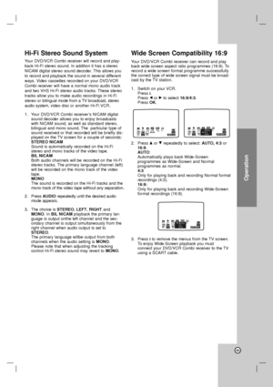 Page 43Operation
43
Hi-Fi Stereo Sound System
Your DVD/VCR Combi receiver will record and play-
back Hi-Fi stereo sound. In addition it has a stereo
NICAM digital stereo sound decoder. This allows you
to record and playback the sound in several different
ways. Video cassettes recorded on your DVD/VCR
Combi receiver will have a normal mono audio track
and two VHS Hi-Fi stereo audio tracks. These stereo
tracks allow you to make audio recordings in Hi-Fi
stereo or bilingual mode from a TV broadcast, stereo
audio...