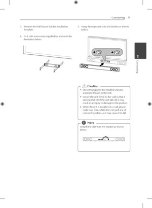 Page 11Connecting11
Connecting2
3. Remove the Wall Mount Bracket Installation 
Template.
4.  Fix it with screws (not supplied) as shown in the 
illustration below.5. Hang the main unit onto the bracket as shown 
below.
 
y Do not hang onto the installed unit and 
avoid any impact to the unit.
 
y Secure the unit firmly to the wall so that it 
does not fall off. If the unit falls off, it may 
result in an injury or damage to the product.
 
y When the unit is installed on a wall, please 
make sure that a child...