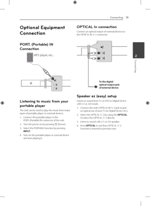 Page 13Connecting13
Connecting2
Optional Equipment 
Connection
PORT. (Portable) IN 
Connection
MP3 player, etc...
Listening to music from your 
portable player
The unit can be used to play the music from many 
types of portable player or external devices.
1. Connect the portable player to the  
PORT. (Portable) IN connector of the unit.
2.  Turn the power on by pressing 
1 (Power).
3.  Select the PORTABLE function by pressing 
INPUT.
4.  Turn on the portable player or external device 
and start playing it....