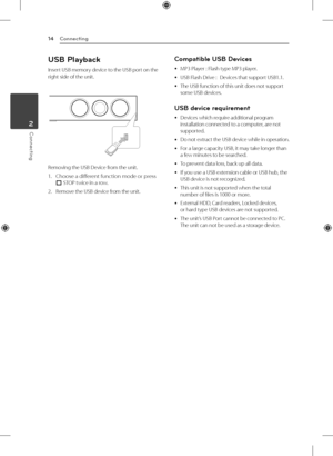 Page 143 Operating
Connecting
14
Connecting2
USB Playback
Insert USB memory device to the USB port on the 
right side of the unit.
Removing the USB Device from the unit.
1.  
Choose a different function mode or press 
I  STOP twice in a row.
2.   Remove the USB device from the unit.
Compatible USB Devices
 
y MP3 Player : Flash type MP3 player.
 
y USB Flash Drive :   
Devices that support USB1.1. 
 
y The USB function of this unit does not support 
some USB devices.
USB device requirement
 
y Devices which...