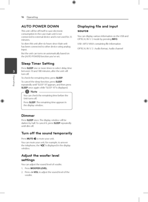 Page 16Operating
16
Operating3
AUTO POWER DOWN
This unit will be off itself to save electronic 
consumption in the case main unit is not 
connected to external device and is not used for 25 
minutes.
So does this unit after six hours since Main unit 
has been connected to other device using analog 
input.
But the unit can turns on automatically based on 
the [AUTO POWER] function you've set.
Sleep Timer  Setting
Press SLEEP one or more times to select delay time 
between 10 and 180 minutes, after the unit...