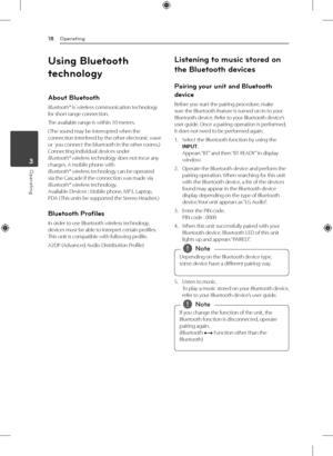 Page 18Operating
18
Operating3
Using Bluetooth 
technology
About Bluetooth
Bluetooth® is wireless communication technology 
for short range connection. 
The available range is within 10 meters.
( The sound may be interrupted when the 
connection interfered by the other electronic wave 
or  you connect the bluetooth in the other rooms.) 
Connecting individual devices under  
Bluetooth® wireless technology does not incur any 
charges. A mobile phone with  
Bluetooth® wireless technology can be operated 
via the...