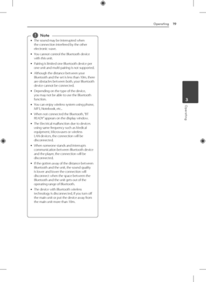 Page 19Operating19
Operating3
 
y The sound may be interrupted when 
the connection interfered by the other 
electronic wave.
 
y You cannot control the Bluetooth device 
with this unit.
 
y Pairing is limited one Bluetooth device per 
one unit and multi-pairing is not supported.
 
y Although the distance between your 
Bluetooth and the set is less than 10m, there 
are obstacles between both, your Bluetooth 
device cannot be connected.
 
y Depending on the type of the device, 
you may not be able to use the...