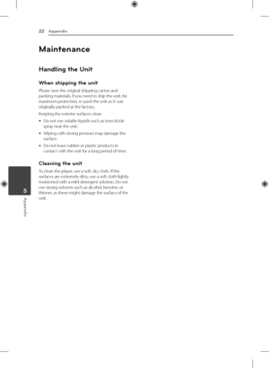 Page 225 Appendix
Appendix
22
Appendix5
Maintenance
Handling the Unit
When shipping the unit
Please save the original shipping carton and 
packing materials. If you need to ship the unit, for 
maximum protection, re-pack the unit as it was 
originally packed at the factory.
Keeping the exterior surfaces clean
 
y Do not use volatile liquids such as insecticide 
spray near the unit. 
 
y Wiping with strong pressure may damage the 
surface.
 
y Do not leave rubber or plastic products in 
contact with the unit for...