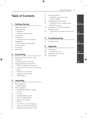 Page 5Table of Contents5
1
2
3
4
5
Table of Contents
1 Getting Started
2  Safety Information
6  Unique Features
6 – Portable In
6  – Speaker ez (easy) Setup
6 Accessories
7 Introduction
7  – Symbols Used in this Manual
7  Playable file
7 – MP3/ WMA file requirement 
8  Remote control
9  Front panel
9  Rear panel
2 Connecting
10 Mounting the main unit on a wall
12  Setting up
12 – Pairing wireless subwoofer
13  Optional Equipment Connection
13 – PORT. (Portable) IN Connection
13  – Listening to music from your...