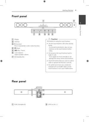 Page 9Getting Started9
Getting Started1
A Display
B  
USB Port
C  F 
(Function) 
Press it repeatedly to select other function.
D  
I  (Stop)
E  
T  (Play / Pause)
F  
– / + ( Volume) 
Adjusts speaker volume.
G  
1  (Standby/On) Precautions in using the touch buttons
 
y Use the touch buttons with clean and dry 
hands. 
-  
In a humid environment, wipe out any 
moisture on the touch buttons before 
using.
 
y Do not press the touch buttons hard to 
make it work. 
-  
If you apply too much strength, it can...