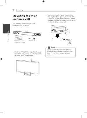 Page 102 Connecting
Connecting
10
Connecting2
Mounting the main 
unit on a wall
You can mount the main unit on a wall.  
Prepare screws and brackets.
Unit
Wall bracket
Wall Mount Bracket 
Installation Template 
1.  Match the TV’s BOTTOM EDGE of  Wall Mount 
Bracket Installation Template  with the bottom 
of  TV and attach to the position.
TV
2. When you mount it on a wall (concrete), use 
the wall plugs (Not supplied). You should drill 
some holes. A guide sheet ( Wall Mount Bracket 
Installation Template) is...