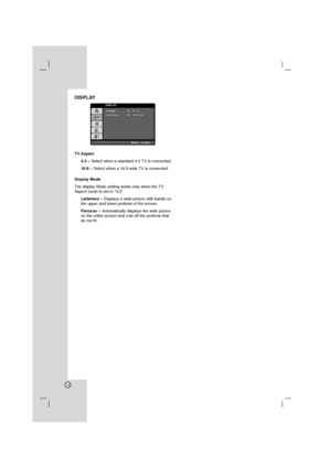 Page 1212
DISPLAY
TV Aspect 
4:3 – Select when a standard 4:3 TV is connected.
16:9 – Select when a 16:9 wide TV is connected.
Display Mode
The display Mode setting works only when the TV
Aspect mode is set to “4:3”.
Letterbox – Displays a wide picture with bands on
the upper and lower portions of the screen.
Panscan – Automatically displays the wide picture
on the entire screen and cuts off the portions that
do not fit.
DISPLAY  TV Aspect
Display Mode
MoveSelect         
Progressive ScanOffWidescreen 16  :  9
 