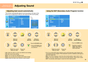 Page 35Adjustment when
Using the Wireless TV
35
Adjusting Sound
Adjusting best sound automaticallyUsing the SAP (Secondary Audio Program) function
This function automatically adjusts sound according to the type of the 
picture you’re watching so that you can enjoy the best sound quality.
Move to 
[
Sound].
Press the 
button. Select the sound
state you want.
• User: Select this option to use the user-defined sound settings. 
• 
Flat: Most natural sound settings. 
• 
Movie: You can enjoy the magnificent sound.
•...