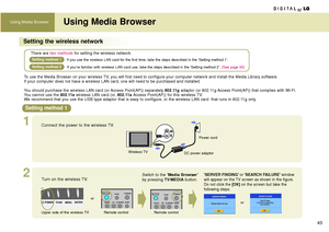 Page 43Using Media Browser
43
Using Media Browser
Setting the wireless network
To use the Media Browser on your wireless TV, you will first need to configure your computer network and install the Media Library software. 
If your computer does not have a wireless LAN card, one will need to be purchased and installed.
You should purchase the wireless LAN card (or Access Point(AP)) separately 
802.11gadaptor (or 802.11g Access Point(AP)) that complies with Wi-Fi. 
You cannot use the 802.11awireless LAN card (or,...