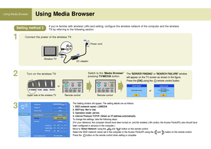 Page 5050
Using Media Browser Using Media Browser
1
2
3
If you’re familiar with wireless LAN card setting, configure the wireless network of the computer and the wireless
TV by referring to the following section.
Connect the power of the wireless TV.
Wireless TV
DC adaptorPower cord
Turn on the wireless TV.
Upper side of the wireless TVRemote control
Switch to the ‘Media Browser’
pressing TV/MEDIAbutton.
Remote control
or
The SERVER FINDINGor SEARCH FAILUREwindow
will appear on the TV screen as shown in the...