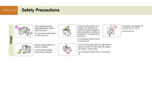 Page 1010
Before you UseSafety Precautions
Only a qualified technician
should disassemble, repair or
modify the product. 
You could receive an electric shock
or it could cause a fire.
UsageKeep the remote batteries out
of reach of children.
If a child swallows the battery, 
consult a doctor immediately.
Do not put a fluid container such
as flower vase, flowerpot, cup,
cosmetics or medical supplies as
well as decorations or candles on
the wireless TV or wireless trans-
mission unit.
You could receive an electric...