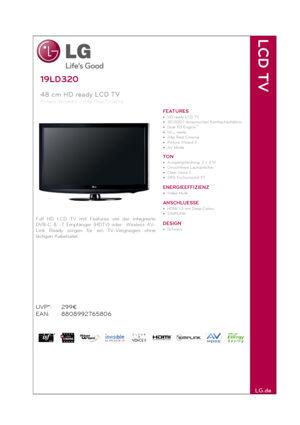 Page 1 
19LD320 
48 cm HD ready LCD TV  
Picture Wizard II – 24p Real Cinema
 
 
Full HD LCD TV mit Features wie der integrierte 
DVB-C & -T Empfänger (HDTV) oder  Wireless AV-
Link Ready sorgen für ein TV-Vergnügen ohne 
lästigen Kabelsalat. 
UVP*: 
EAN: 299€ 
8808992765806 
FEATURES 
• HD ready LCD TV 
• 30.000:1 dynamisches Kontrastverhältnis 
• Dual XD Engine
TM 
• Isf
ccc ready 
• 24p Real Cinema 
• Picture Wizard II 
• AV Mode 
 
TON 
• Ausgangsleistung: 2 x 3 W 
• Unsichtbare Lautsprecher 
• Clear Voice...