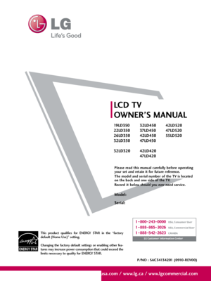 Page 1Please read this manual carefully before operating
your set and retain it for future reference.
The model and serial number of the TV is located
on the back and one side of the TV.  
Record  it  below should you ever need service.
Model:
Serial:
LCD TV
OWNER’S MANUAL
19 LD 3 5 0
22LD350
26LD350
32LD350
32LD32032LD450
37 LD 4 5 0
42LD450
47 LD 450
42LD420
47 LD 42 042LD520
47 LD 52 0
55 LD 520
P/NO : SAC34134201 (0910-REV00)
www.lgusa.com / www.lg.ca / www.lgcommercial.com
This  product  qualifies  for...