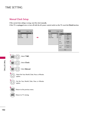 Page 102TIME SETTING
102
TIME SETTING
Manual Clock Setup
If the current time setting is wrong, reset the clock manually.
If this TV is unplugged once or turn off with the AC power control switch on the TV, reset the C Cl
lo
oc
ck
k
function.
EnterMoveTIME
Clock
Off Time : Off
On Time : Off
Sleep Timer : Off
EnterMoveTIME
Clock
Off Time : Off
On Time : Off
Sleep Timer : Off
Select T TI
IM
ME
E
.
Select C Cl
lo
oc
ck
k
.
Select M Ma
an
nu
ua
al
l
.1
MENU
3 2
ENTER
ENTER
Select the Year, Month, Date, Hour, or...